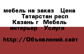 мебель на заказ › Цена ­ 99 - Татарстан респ., Казань г. Мебель, интерьер » Услуги   